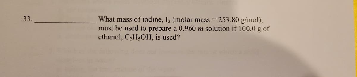What mass of iodine, I2 (molar mass 253.80 g/mol),
must be used to prepare a 0.960 m solution if 100.0 g of
ethanol, C,H5OH, is used?
33.
