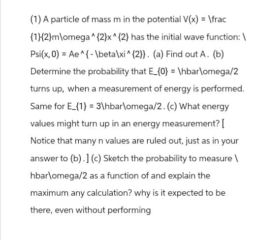 (1) A particle of mass m in the potential V(x) = \frac
{1}{2}m\omega^{2}x^{2} has the initial wave function: \
Psi(x, 0) Ae^{\beta \xi ^{2}}. (a) Find out A. (b)
Determine the probability that E_{0} = \hbar\omega/2
turns up, when a measurement of energy is performed.
Same for E_{1} 3\hbar\omega/2. (c) What energy
values might turn up in an energy measurement? [
Notice that many n values are ruled out, just as in your
answer to (b).] (c) Sketch the probability to measure \
hbar\omega/2 as a function of and explain the
maximum any calculation? why is it expected to be
there, even without performing