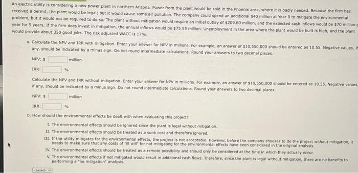 An electric utility is considering a new power plant in northern Arizona. Power from the plant would be sold in the Phoenix area, where it is badly needed. Because the firm has
received a permit, the plant would be legal; but it would cause some air pollution. The company could spend an additional $40 million at Year 0 to mitigate the environmental
problem, but it would not be required to do so. The plant without mitigation would require an initial outlay of $209.80 million, and the expected cash inflows would be $70 million p
year for 5 years. If the firm does invest in mitigation, the annual inflows would be $75.55 million. Unemployment in the area where the plant would be built is high, and the plant
would provide about 350 good jobs. The risk adjusted WACC is 17%.
a. Calculate the NPV and IRR with mitigation. Enter your answer for NPV in millions. For example, an answer of $10,550,000 should be entered as 10.55. Negative values, in
any, should be indicated by a minus sign. Do not round intermediate calculations. Round your answers to two decimal places.
NPV: $
million
IRR:
Calculate the NPV and IRR without mitigation. Enter your answer for NPV in millions. For example, an answer of $10,550,000 should be entered as 10.55. Negative values,
if any, should be indicated by a minus sign. Do not round intermediate calculations. Round your answers to two decimal places.
NPV: $
million
IRR:
b. How should the environmental effects be dealt with when evaluating this project?
1. The environmental effects should be ignored since the plant is legal without mitigation.
II. The environmental effects should be treated as a sunk cost and therefore ignored.
III. If the utility mitigates for the environmental effects, the project is not acceptable. However, before the company chooses to do the project without mitigation, it
needs to make sure that any costs of "ill will" for not mitigating for the environmental effects have been considered in the original analysis.
IV. The environmental effects should be treated as a remote possibility and should only be considered at the time in which they actually occur.
V. The environmental effects if not mitigated would result in additional cash flows. Therefore, since the plant is legal without mitigation, there are no benefits to
performing a "no mitigation analysis.
-Select-