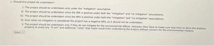 c. Should this project be undertaken?
1. The project should be undertaken only under the "mitigation" assumption.
II. The project should be undertaken since the IRR is positive under both the "mitigation" and "no mitigation" assumptions.
III. The project should be undertaken since the NPV is positive under both the "mitigation" and "no mitigation" assumptions.
TV. Even when no mitigation is considered the project has a negative NPV, so it should not be undertaken.
V. The project should be undertaken only if they do not mitigate for the environmental effects. However, they have to make sure that they've done the analysis
properly to avoid any "ill will" and additional "costs" that might result from undertaking the project without concern for the environmental impacts.
Select v