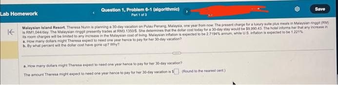 Question 1, Problem 6-1 (algorithmic)
Part 1 of 3
Save
Lab Homework
Malaysian Island Resort. Theresa Nunn is planning a 30-day vacation on Pulau Penang, Malaysia, one year from now. The present charge for a luxury suite plus meals in Malaysian ringgit (RM)
Kis RM1,044/day The Malaysian ringgit presently trades at RM3.1350/5. She determines that the dollar cost today for a 30-day stay would be $9.900.43. The hotel informs her that any increase in
its room charges will be limited to any increase in the Malaysian cost of living. Malaysian inflation is expected to be 2.7194% annum, while US inflation is expected to be 1.221%
a. How many dollars might Theresa expect to need one year hence to pay for her 30-day vacation?
b. By what percent will the dollar cost have gone up? Why?
a. How many dollars might Theresa expect to need one year hence to pay for her 30-day vacation?
The amount Theresa might expect to need one year hence to pay for her 30-day vacation is $ (Round to the nearest cent)