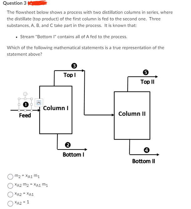 Question 3
The flowsheet below shows a process with two distillation columns in series, where
the distillate (top product) of the first column is fed to the second one. Three
substances, A, B, and C take part in the process. It is known that:
• Stream "Bottom I" contains all of A fed to the process.
Which of the following mathematical statements is a true representation of the
statement above?
Feed
3
Top I
Column I
m2 = XA1 M1
XA2 m2 = XA1 M₁
XA2 = XA1
XA2 = 1
Bottom I
5
Top II
Column II
4
Bottom II