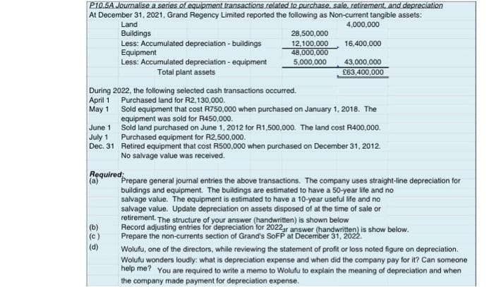 P10.5A Journalise a series of equipment transactions related to purchase, sale, retirement, and depreciation
At December 31, 2021. Grand Regency Limited reported the following as Non-current tangible assets:
4,000,000
16,400,000
June 11
July 1
Dec. 31
Land
Buildings
Less: Accumulated depreciation - buildings
Equipment
Less: Accumulated depreciation - equipment
Total plant assets
During 2022, the following selected cash transactions occurred.
April 1
Purchased land for R2,130,000.
May 1
(b)
(c)
(d)
28,500,000
12,100,000
48,000,000
5,000,000
Required:
(a)
43,000,000
£63,400,000
Sold equipment that cost R750,000 when purchased on January 1, 2018. The
equipment was sold for R450,000.
Sold land purchased on June 1, 2012 for R1,500,000. The land cost R400,000.
Purchased equipment for R2,500,000.
Retired equipment that cost R500,000 when purchased on December 31, 2012.
No salvage value was received.
Prepare general journal entries the above transactions. The company uses straight-line depreciation for
buildings and equipment. The buildings are estimated to have a 50-year life and no
salvage value. The equipment is estimated to have a 10-year useful life and no
salvage value. Update depreciation on assets disposed of at the time of sale or
retirement. The structure of your answer (handwritten) is shown below
Record adjusting entries for depreciation for 2022gr answer (handwritten) is show below.
Prepare the non-currents section of Grand's SoFP at December 31, 2022.
Wolufu, one of the directors, while reviewing the statement of profit or loss noted figure on depreciation.
Wolufu wonders loudly: what is depreciation expense and when did the company pay for it? Can someone
help me? You are required to write a memo to Wolufu to explain the meaning of depreciation and when
the company made payment for depreciation expense.