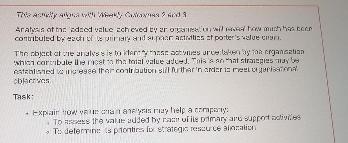 This activity aligns with Weekly Outcomes 2 and 3
Analysis of the 'added value' achieved by an organisation will reveal how much has been
contributed by each of its primary and support activities of porter's value chain.
The object of the analysis is to identify those activities undertaken by the organisation
which contribute the most to the total value added. This is so that strategies may be
established to increase their contribution still further in order to meet organisational
objectives.
Task:
O
Explain how value chain analysis may help a company:
o To assess the value added by each of its primary and support activities
To determine its priorities for strategic resource allocation