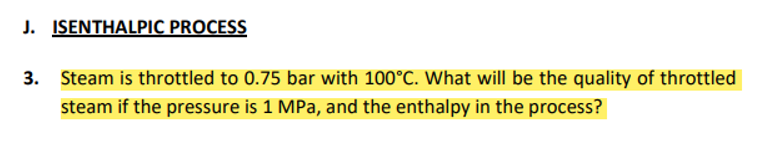 J. ISENTHALPIC PROCESS
3. Steam is throttled to 0.75 bar with 100°C. What will be the quality of throttled
steam if the pressure is 1 MPa, and the enthalpy in the process?