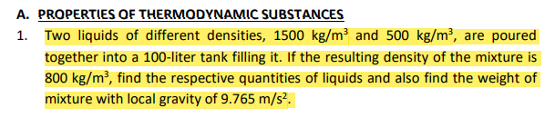 A. PROPERTIES OF THERMODYNAMIC SUBSTANCES
1.
Two liquids of different densities, 1500 kg/m³ and 500 kg/m³, are poured
together into a 100-liter tank filling it. If the resulting density of the mixture is
800 kg/m³, find the respective quantities of liquids and also find the weight of
mixture with local gravity of 9.765 m/s².