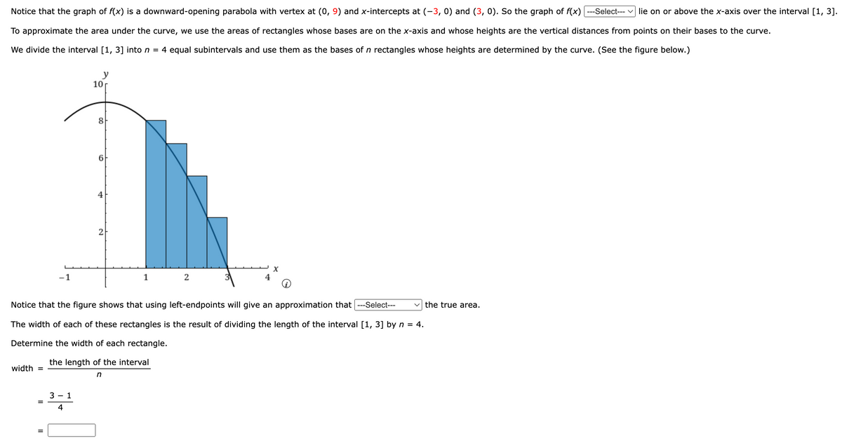 Notice that the graph of f(x) is a downward-opening parabola with vertex at (0, 9) and x-intercepts at (-3, 0) and (3, 0). So the graph of f(x) ---Select--- ✓ lie on or above the x-axis over the interval [1, 3].
To approximate the area under the curve, we use the areas of rectangles whose bases are on the x-axis and whose heights are the vertical distances from points on their bases to the curve.
We divide the interval [1, 3] into n = 4 equal subintervals and use them as the bases of n rectangles whose heights are determined by the curve. (See the figure below.)
10
y
−1
8
4
2
1
2
Notice that the figure shows that using left-endpoints will give an approximation that ---Select---
The width of each of these rectangles is the result of dividing the length of the interval [1, 3] by n = 4.
Determine the width of each rectangle.
the length of the interval
width
=
=
=
31
4
n
the true area.