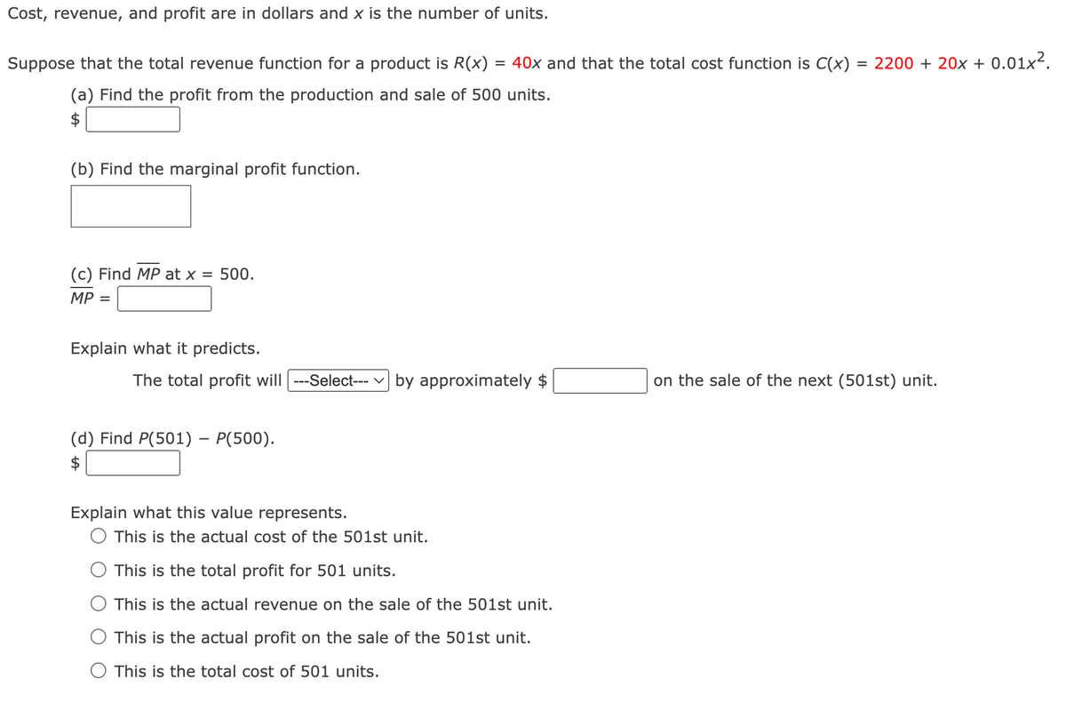 Cost, revenue, and profit are in dollars and x is the number of units.
Suppose that the total revenue function for a product is R(x) = 40x and that the total cost function is C(x)
(a) Find the profit from the production and sale of 500 units.
(b) Find the marginal profit function.
(c) Find MP at x = 500.
MP =
Explain what it predicts.
The total profit will ---Select--- by approximately $
(d) Find P(501) - P(500).
$
Explain what this value represents.
This is the actual cost of the 501st unit.
This is the total profit for 501 units.
This is the actual revenue on the sale of the 501st unit.
This is the actual profit on the sale of the 501st unit.
This is the total cost of 501 units.
=
2200+ 20x + 0.01x².
on the sale of the next (501st) unit.