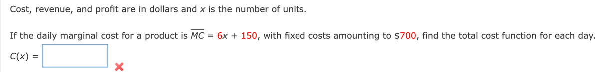 Cost, revenue, and profit are in dollars and x is the number of units.
If the daily marginal cost for a product is MC = 6x + 150, with fixed costs amounting to $700, find the total cost function for each day.
C(x) =