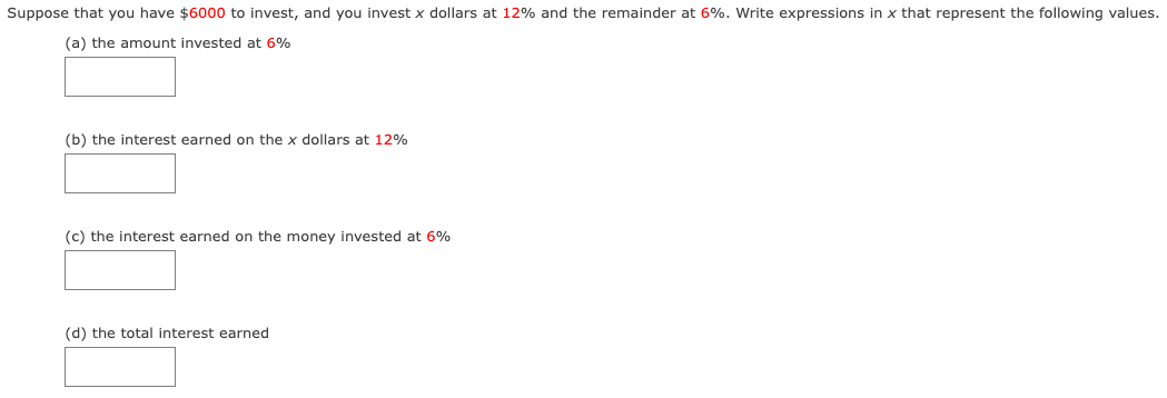 Suppose that you have $6000 to invest, and you invest x dollars at 12% and the remainder at 6%. Write expressions in x that represent the following values.
(a) the amount invested at 6%
(b) the interest earned on the x dollars at 12%
(c) the interest earned on the money invested at 6%
(d) the total interest earned