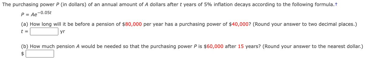 The purchasing power P (in dollars) of an annual amount of A dollars after t years of 5% inflation decays according to the following formula.+
P = Ae-0.05t
(a) How long will it be before a pension of $80,000 per year has a purchasing power of $40,000? (Round your answer to two decimal places.)
t =
yr
(b) How much pension A would be needed so that the purchasing power P is $60,000 after 15 years? (Round your answer to the nearest dollar.)
$