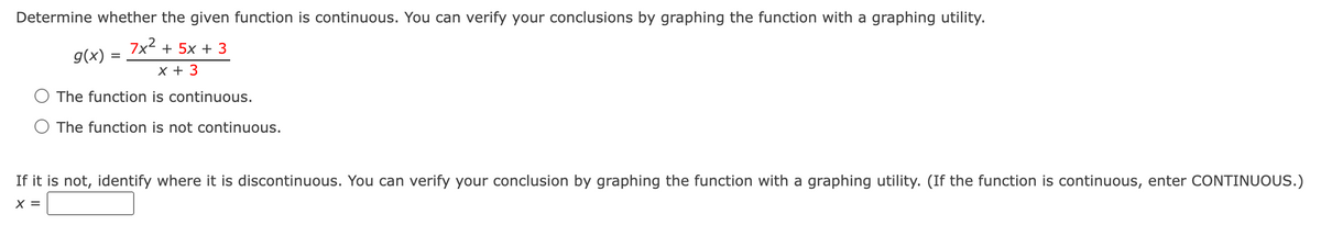 Determine whether the given function is continuous. You can verify your conclusions by graphing the function with a graphing utility.
g(x)
=
7x²+5x+3
x +3
The function is continuous.
○ The function is not continuous.
If it is not, identify where it is discontinuous. You can verify your conclusion by graphing the function with a graphing utility. (If the function is continuous, enter CONTINUOUS.)
X