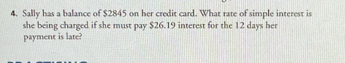 4. Sally has a balance of $2845 on her credit card. What rate of simple interest is
she being charged if she must pay $26.19 interest for the 12 days her
payment is late?