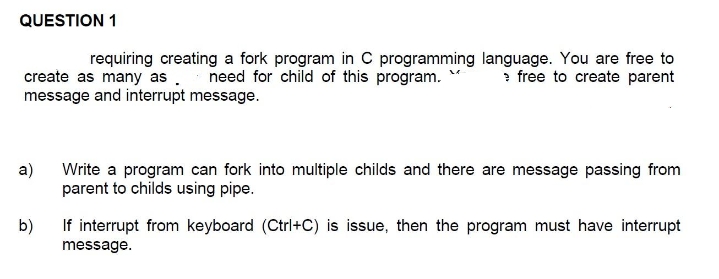 QUESTION 1
requiring creating a fork program in C programming language. You are free to
create as many as .
need for child of this program. M > free to create parent
message and interrupt message.
a)
Write a program can fork into multiple childs and there are message passing from
parent to childs using pipe.
b)
If interrupt from keyboard (Ctrl+C) is issue, then the program must have interrupt
message.