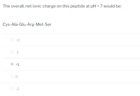 The overall, net ionic charge on this peptide at pH = 7 would be:
Cys-Ala-Glu-Arg-Met-Ser
+2
-1
+1
O-2