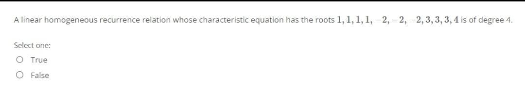 A linear homogeneous recurrence relation whose characteristic equation has the roots 1, 1, 1, 1, -2, -2, -2, 3, 3, 3, 4 is of degree 4.
Select one:
O True
O False