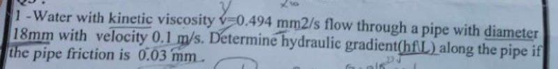 1-Water with kinetic viscosity v-0.494 mm2/s flow through a pipe with diameter
18mm with velocity 0.1 m/s. Determine hydraulic gradient(hfL) along the pipe if
the pipe friction is 0.03 mm
