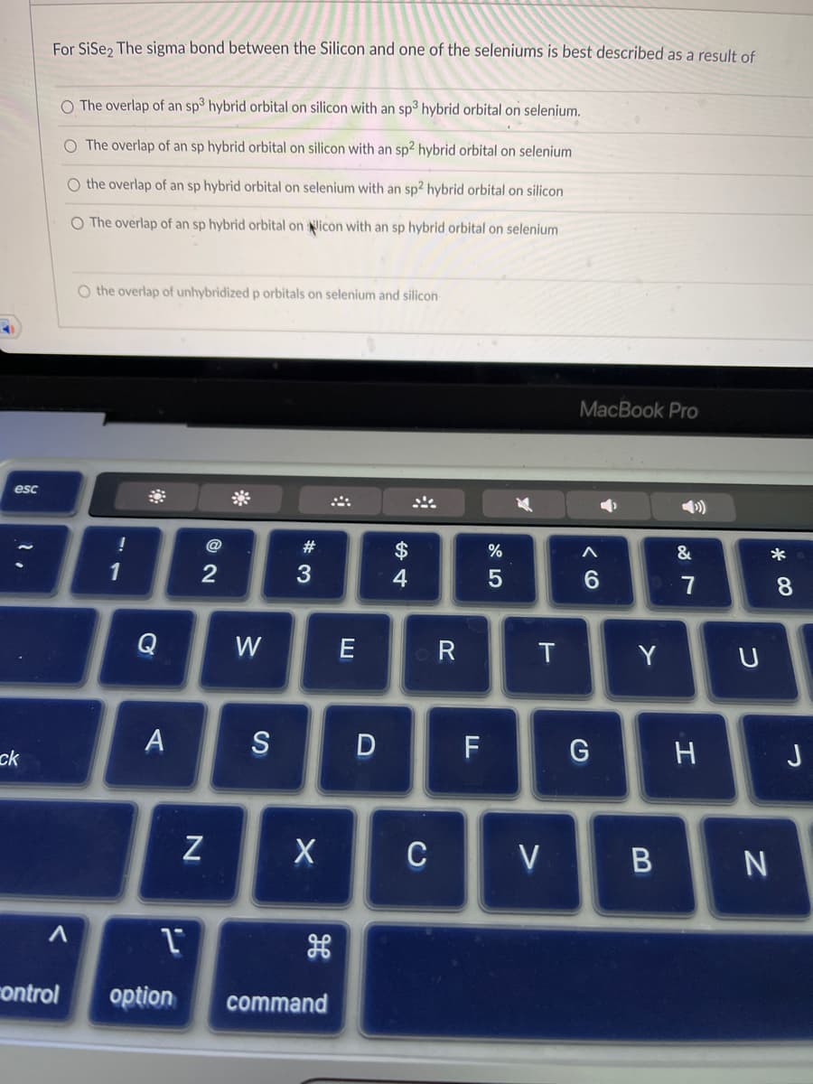 esc
ck
For SiSe2 The sigma bond between the Silicon and one of the seleniums is best described as a result of
O The overlap of an sp3 hybrid orbital on silicon with an sp3 hybrid orbital on selenium.
O The overlap of an sp hybrid orbital on silicon with an sp2 hybrid orbital on selenium
O the overlap of an sp hybrid orbital on selenium with an sp2 hybrid orbital on silicon
O The overlap of an sp hybrid orbital on icon with an sp hybrid orbital on selenium
A
O the overlap of unhybridized p orbitals on selenium and silicon
!
1
Q
A
1
control option
2
N
W
S
#3
X
command
D
$
4
C
R
F
%
5
T
V
MacBook Pro
A
6
G
Y
B
&
7
H
U
*
N
8
J