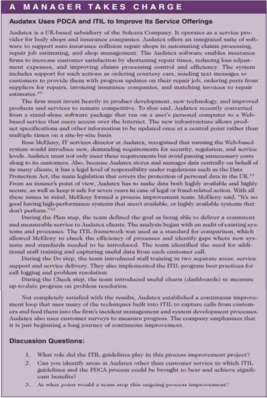 A MANAGER TAKE S CHARGE
Audatex Uses PDCA and ITIL to Improve Its Service Offerings
Audatex is a UK-based subsidiary of the Soleara Company. It operates as a service pro-
vider for body shops and insurance companies. Audatex offers an integrated suite of soft-
ware to support auto insurance collision repair shops in automating claims processing.
repair job estimating, and shop management. The Audatex software enables insurance
firms to increase customer satisfaction by shortening repair times, reducing loss adjust-
ment expenses, and improving claims processing control and efficiency. The system
includes support for such actions as ordering courtesy ears, sending text messages to
customers to provide them with progress updates on their repair job, ordering parts from
suppliers for repairs, invoicing insurance companies, and matching invoices to repair
estimates 1o
The firm must invest heavily in product development, new technology, and improved
products and services to remain competitive. To that end, Audatex recently converted
from a stand-alone software package that ran on a user's personal computer to a Web-
based service that users access over the Internet. The new infrastructure allows prod-
uet specifications and other information to be updated once at a central point rather than
multiple times on a site-by-site basis.
Ross MeEleny, IT services director at Audatex, recognized that running the Web-hased
system would introduce new, demanding requirements for security, regulation, and service
levels. Audatex must not only meet these requirements but avoid passing unnecessary costs
along to its customers. Alsa, because Audatex stores and manages data centrally on behalf of
its many clients, it has a legal level of responsibility under regulations such as the Data
Protection Act, the main legislation that covers the protection of personal data in the UK."
From an insurer's point of view, Audatex has to make data both highly available and highly
secure, as well as keep it safe for seven years in case of legal or fraud-related action. With all
these issues in mind, MeEleny formed a process improvement team. MeEleny said, "It's no
good having high-performance systems that aren't available, or highly available systems that
don't perform."
During the Plan step, the team defined the goal as being able to deliver a consistent
and measurable service to Audatex clients. The analysis began with an audit of existing sys-
tems and processes. The ITIL framework was used as a standard for comparison, which
allowed MeEleny to check the efficiency of processes and identify gaps where new sys-
tems and standards needed to be introduced. The team identified the need for addi-
tional staff training and capturing useful data from each customer eall.
During the Do step, the team introduced staff training in two separate areas: service
support and service delivery. They also implemented the ITIL program best practices for
call logging and problem resolution.
During the Check step, the team introduced useful charts (dashboards) to measure
up-to-date progress on problem resolution.
Not completely satisfied with the results, Audatex established a continuous improve-
ment loop that uses many of the techniques built into ITIL to capture calls from custom-
ers and feed them into the firm's incident management and system development processes.
Audatex also uses customer surveys to measure progress. The company emphasizes that
it is just beginning a long journey of continuous improvement.
Discussion Questions:
1.
What role did the ITIL guidelines play in this process improvement project?
Can you identify areas at Audatex other than customer service in which ITIL.
guidelines and the PDCA process could be brought to bear and achieve signifi-
cant benefits?
At what point would a team stop this ongoing process inmprovement
2.
3.
