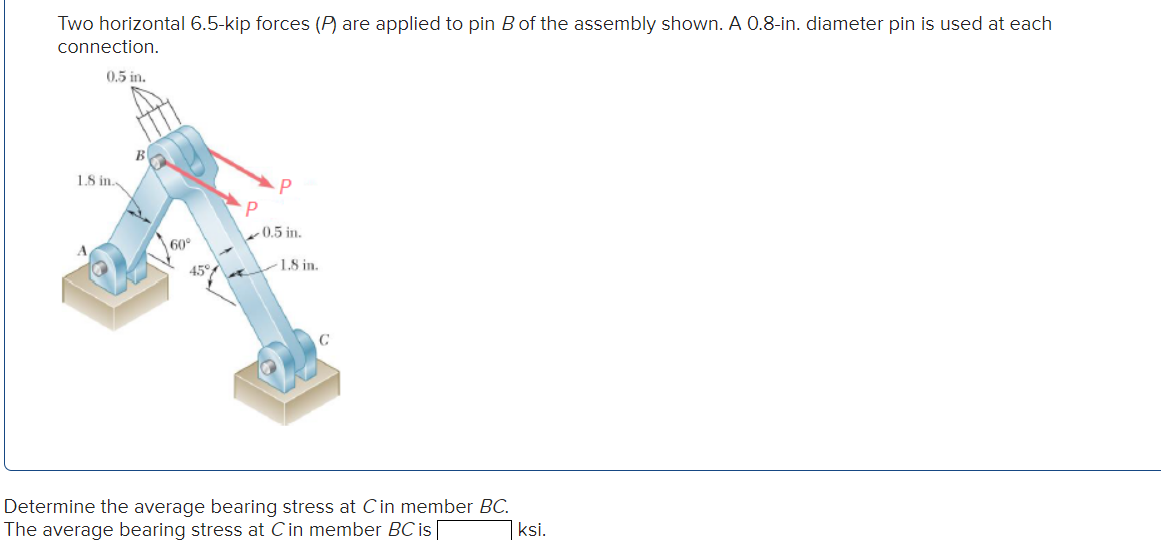 Two horizontal 6.5-kip forces (P) are applied to pin B of the assembly shown. A 0.8-in. diameter pin is used at each
connection.
0.5 in.
1.8 in..
60°
45%
P
P
0.5 in.
1.8 in.
С
Determine the average bearing stress at C in member BC.
The average bearing stress at C in member BC is
ksi.
