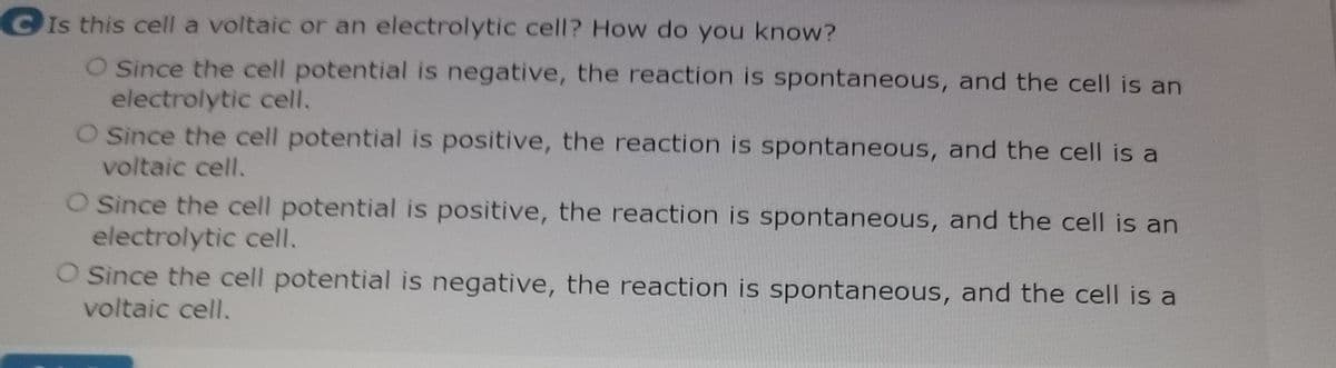 CIs this cell a voltaic or an electrolytic cell? How do you know?
O Since the cell potential is negative, the reaction is spontaneous, and the cell is an
electrolytic cell.
O Since the cell potential is positive, the reaction is spontaneous, and the cell is a
voltaic cell.
O Since the cell potential is positive, the reaction is spontaneous, and the cell is an
electrolytic cell.
O Since the cell potential is negative, the reaction is spontaneous, and the cell is a
voltaic cell.
