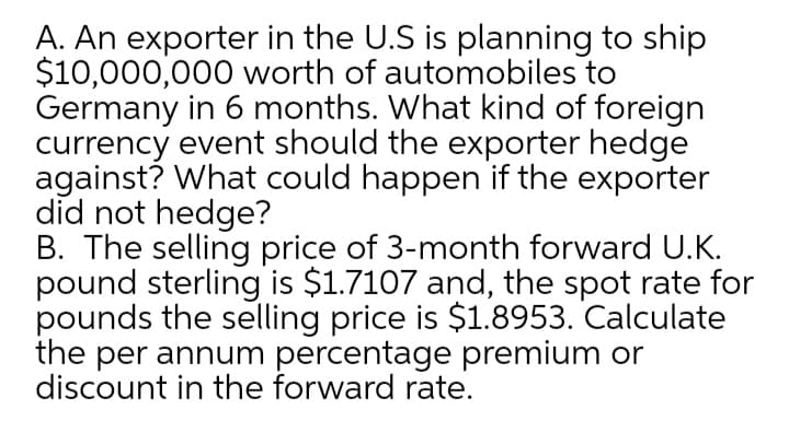 A. An exporter in the U.S is planning to ship
$10,000,000 worth of automobiles to
Germany in 6 months. What kind of foreign
currency event should the exporter hedge
against? What could happen if the exporter
did not hedge?
B. The selling price of 3-month forward U.K.
pound sterling is $1.7107 and, the spot rate for
pounds the selling price is $1.8953. Calculate
the per annum percentage premium or
discount in the forward rate.
