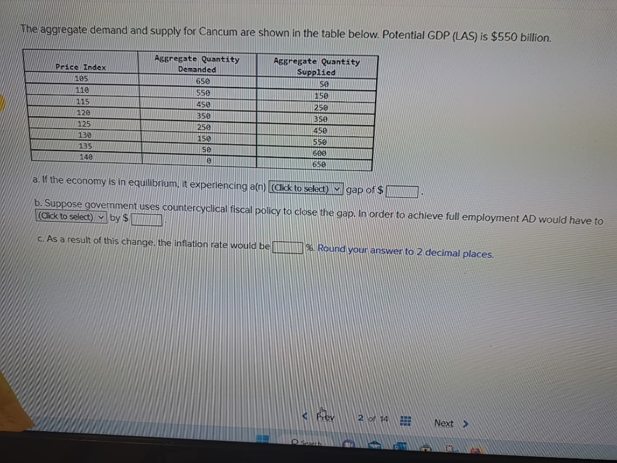 The aggregate demand and supply for Cancum are shown in the table below. Potential GDP (LAS) is $550 billion.
Price Index
105
110
115
120
125
130
135
140
Aggregate Quantity
Demanded
650
550
450
350
250
150
se
0
Aggregate Quantity
Supplied
se
150
250
350
450
550
600
650
a. If the economy is in equilibrium, it experiencing a(n) (Click to select) gap of $
b. Suppose government uses countercyclical fiscal policy to close the gap. In order to achieve full employment AD would have to
(Click to select) by $
c. As a result of this change, the inflation rate would be
%. Round your answer to 2 decimal places.
O Search
2 of 14
#
Next >