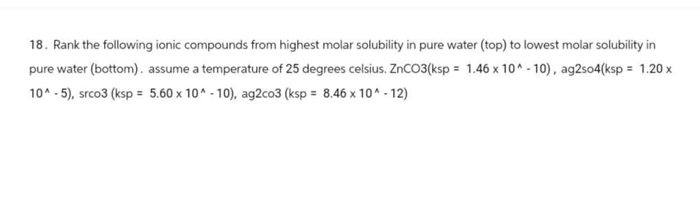 18. Rank the following ionic compounds from highest molar solubility in pure water (top) to lowest molar solubility in
pure water (bottom). assume a temperature of 25 degrees celsius. ZnCO3(ksp = 1.46 x 10^-10), ag2so4(ksp = 1.20 x
10^-5), srco3 (ksp = 5.60 x 10^-10), ag2co3 (ksp = 8.46 x 10^-12)