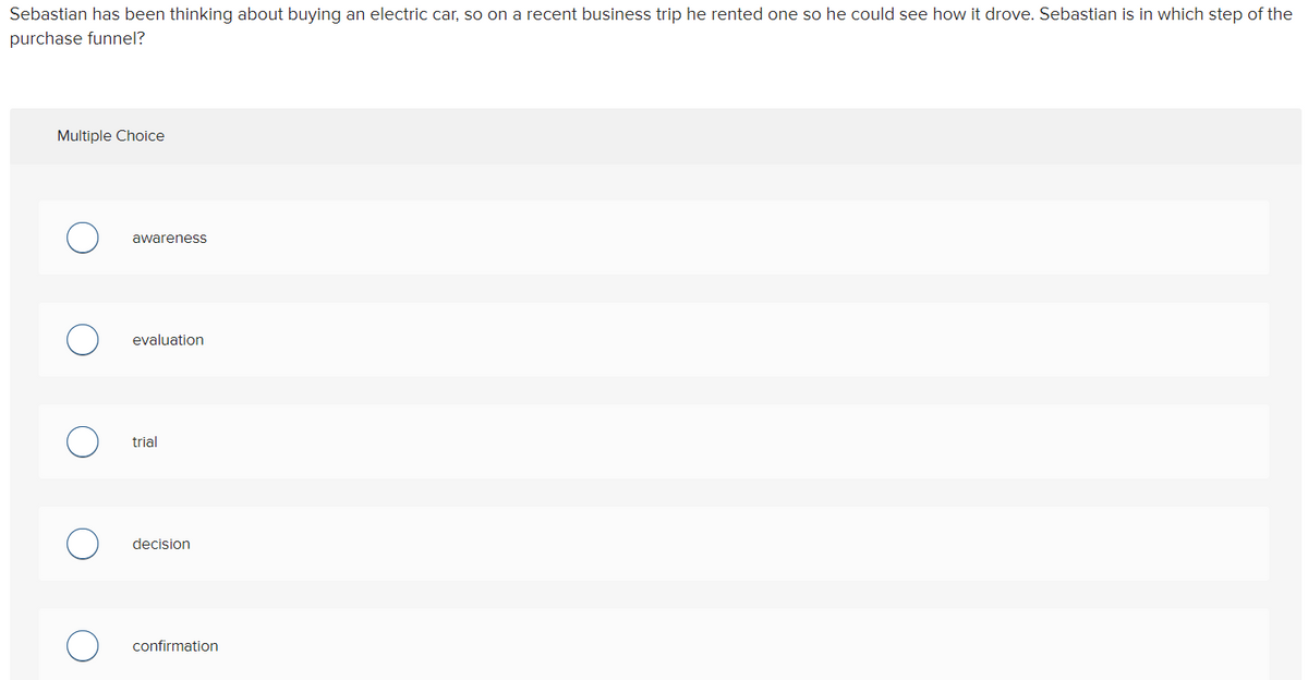 Sebastian has been thinking about buying an electric car, so on a recent business trip he rented one so he could see how it drove. Sebastian is in which step of the
purchase funnel?
Multiple Choice
awareness
evaluation
trial
decision
confirmation