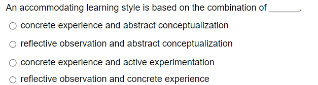 An accommodating learning style is based on the combination of
concrete experience and abstract conceptualization
reflective observation and abstract conceptualization
concrete experience and active experimentation
reflective observation and concrete experience
