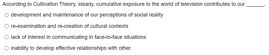 According to Cultivation Theory, steady, cumulative exposure to the world of television contributes to our
○ development and maintenance of our perceptions of social reality
re-examination and re-creation of cultural contexts
lack of interest in communicating in face-to-face situations
O inability to develop effective relationships with other