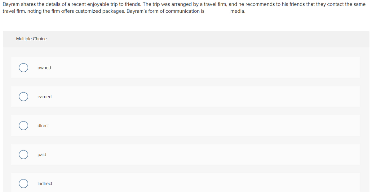 Bayram shares the details of a recent enjoyable trip to friends. The trip was arranged by a travel firm, and he recommends to his friends that they contact the same
travel firm, noting the firm offers customized packages. Bayram's form of communication is
media.
Multiple Choice
owned
earned
direct
paid
indirect