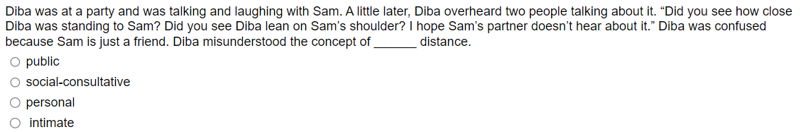 Diba was at a party and was talking and laughing with Sam. A little later, Diba overheard two people talking about it. "Did you see how close
Diba was standing to Sam? Did you see Diba lean on Sam's shoulder? I hope Sam's partner doesn't hear about it." Diba was confused
because Sam is just a friend. Diba misunderstood the concept of
distance.
O public
O social-consultative
O personal
O intimate