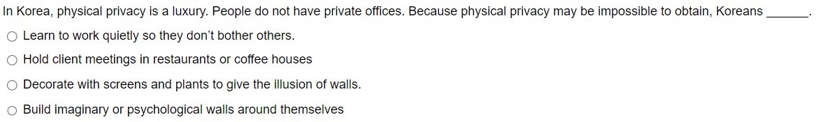 In Korea, physical privacy is a luxury. People do not have private offices. Because physical privacy may be impossible to obtain, Koreans
Learn to work quietly so they don't bother others.
00
Hold client meetings in restaurants or coffee houses
Decorate with screens and plants to give the illusion of walls.
Build imaginary or psychological walls around themselves