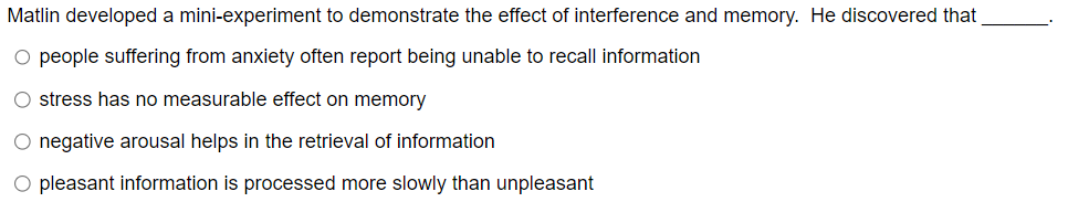 Matlin developed a mini-experiment to demonstrate the effect of interference and memory. He discovered that
○ people suffering from anxiety often report being unable to recall information
O stress has no measurable effect on memory
O negative arousal helps in the retrieval of information
O pleasant information is processed more slowly than unpleasant