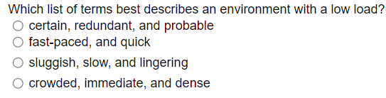 Which list of terms best describes an environment with a low load?
O certain, redundant, and probable
fast-paced, and quick
sluggish, slow, and lingering
crowded, immediate, and dense