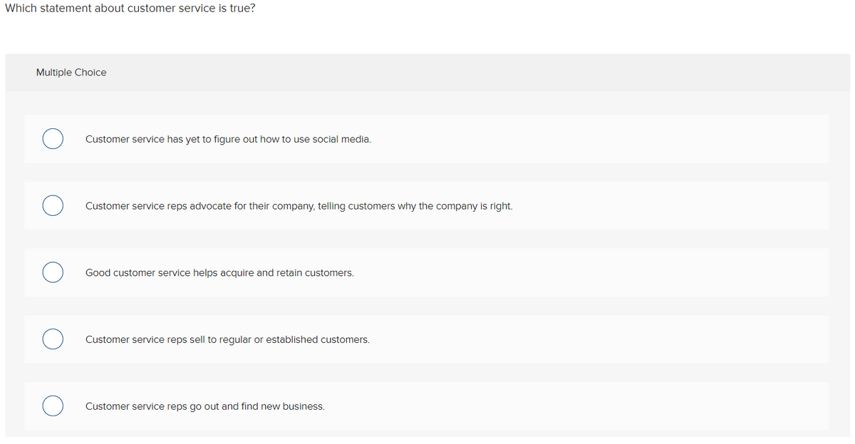 Which statement about customer service is true?
Multiple Choice
Customer service has yet to figure out how to use social media.
Customer service reps advocate for their company, telling customers why the company is right.
Good customer service helps acquire and retain customers.
Customer service reps sell to regular or established customers.
Customer service reps go out and find new business.