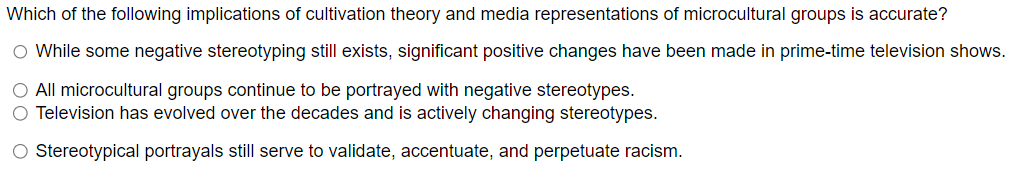 Which of the following implications of cultivation theory and media representations of microcultural groups is accurate?
○ While some negative stereotyping still exists, significant positive changes have been made in prime-time television shows.
○ All microcultural groups continue to be portrayed with negative stereotypes.
O Television has evolved over the decades and is actively changing stereotypes.
○ Stereotypical portrayals still serve to validate, accentuate, and perpetuate racism.