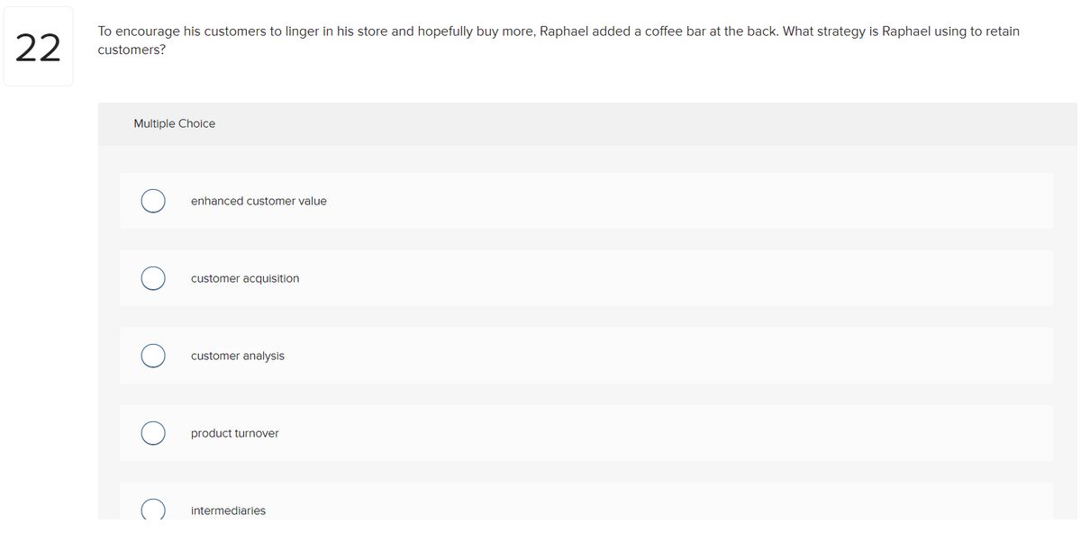 22
To encourage his customers to linger in his store and hopefully buy more, Raphael added a coffee bar at the back. What strategy is Raphael using to retain
customers?
Multiple Choice
enhanced customer value
customer acquisition
customer analysis
product turnover
intermediaries