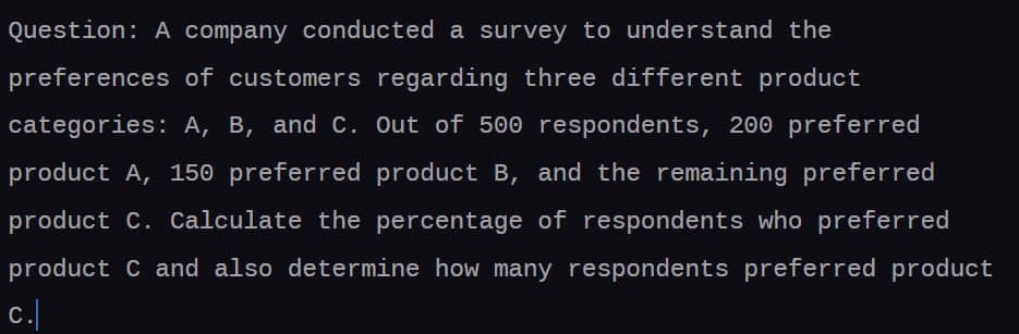 Question: A company conducted a survey to understand the
preferences of customers regarding three different product
categories: A, B, and C. Out of 500 respondents, 200 preferred
product A, 150 preferred product B, and the remaining preferred
product C. Calculate the percentage of respondents who preferred
product C and also determine how many respondents preferred product
c.|