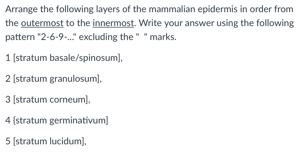 Arrange the following layers of the mammalian epidermis in order from
the outermost to the innermost. Write your answer using the following
pattern "2-6-9-..." excluding the " " marks.
1 [stratum basale/spinosum],
2 [stratum granulosum],
3 [stratum corneum],
4 {stratum germinativum]
5 [stratum lucidum],