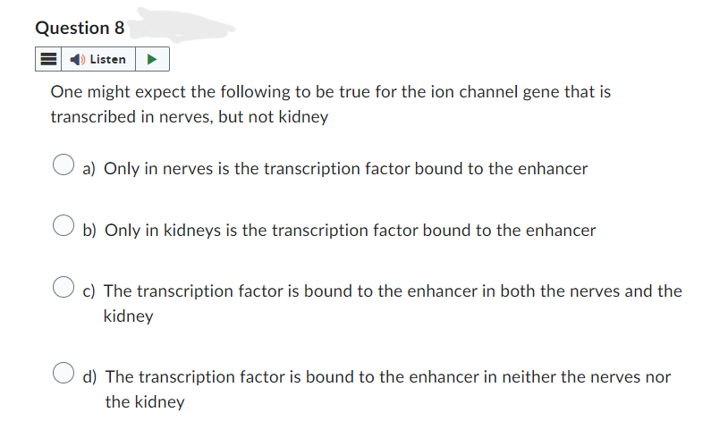 Question 8
Listen
One might expect the following to be true for the ion channel gene that is
transcribed in nerves, but not kidney
a) Only in nerves is the transcription factor bound to the enhancer
b) Only in kidneys is the transcription factor bound to the enhancer
c) The transcription factor is bound to the enhancer in both the nerves and the
kidney
d) The transcription factor is bound to the enhancer in neither the nerves nor
the kidney