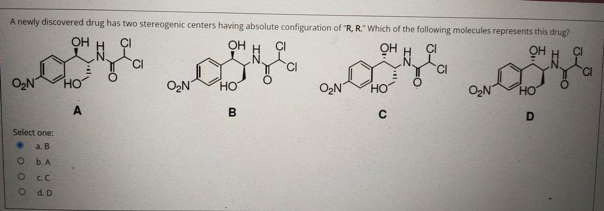 A newly discovered drug has two stereogenic centers having absolute configuration of "R, R." Which of the following molecules represents this drug?
OH
CI
OH
CI
OH H
OH H
CI
CI
CI
CI
N.
N.
CI
CI
O2N
HO
O2N
HO
O2N
HO
O2N
но
C
Select one:
a. В
b. A
C. C
O d. D
A.
