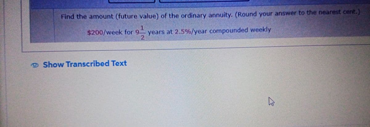 Find the amount (future value) of the ordinary annuity. (Round your answer to the nearest cent.)
$200/week for 9 years at 2.5%/year compounded weekly
5.
Show Transcribed Text
६7