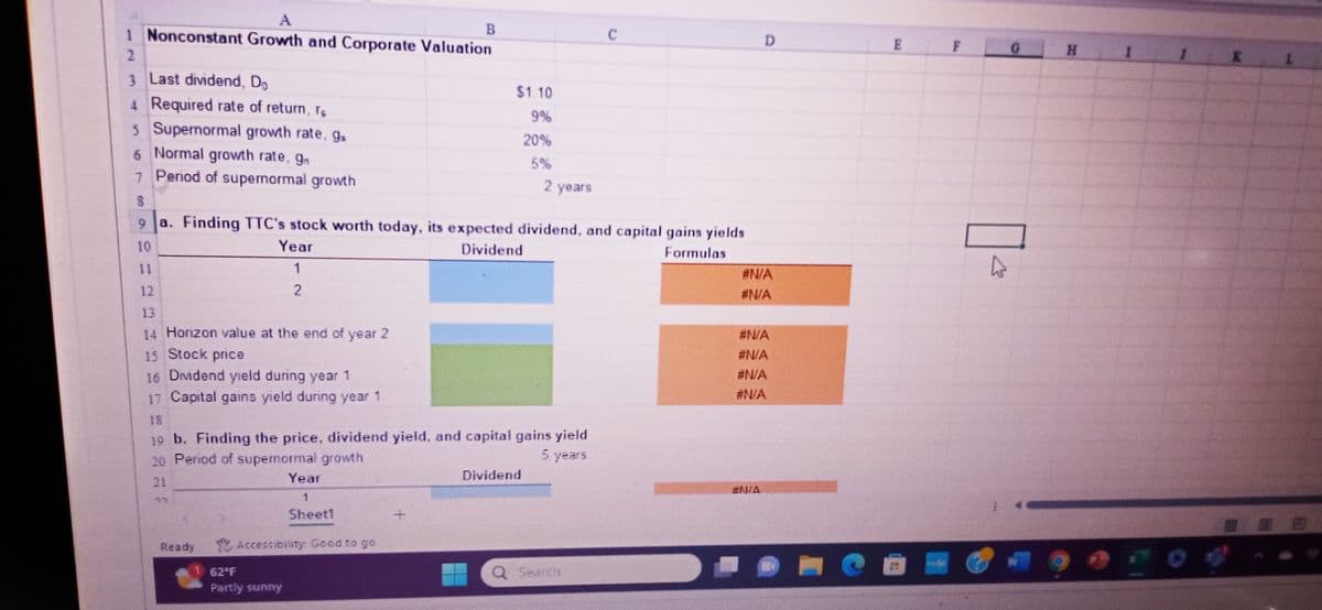 1 Nonconstant Growth and Corporate Valuation
2
3 Last dividend, Do
4 Required rate of return, re
5 Supernormal growth rate. gs
6 Normal growth rate, gn
7 Period of supermormal growth
8
14 Horizon value at the end of year 2
15 Stock price
16 Dividend yield during year 1
17 Capital gains yield during year 1
9
a. Finding TTC's stock worth today, its expected dividend, and capital gains yields
10
Dividend
Formulas
Year
1
2
Ready
19 b. Finding the price, dividend yield, and capital gains yield
20 Period of supernormal growth
5 years
$1.10
9%
20%
Year
1
Sheet1
Accessibility Good to go
62°F
Partly sunny
2 years
Dividend
C
Q Search
D
#N/A
#N/A
#N/A
#N/A
#N/A
E
F
A
G
H
I
K
#