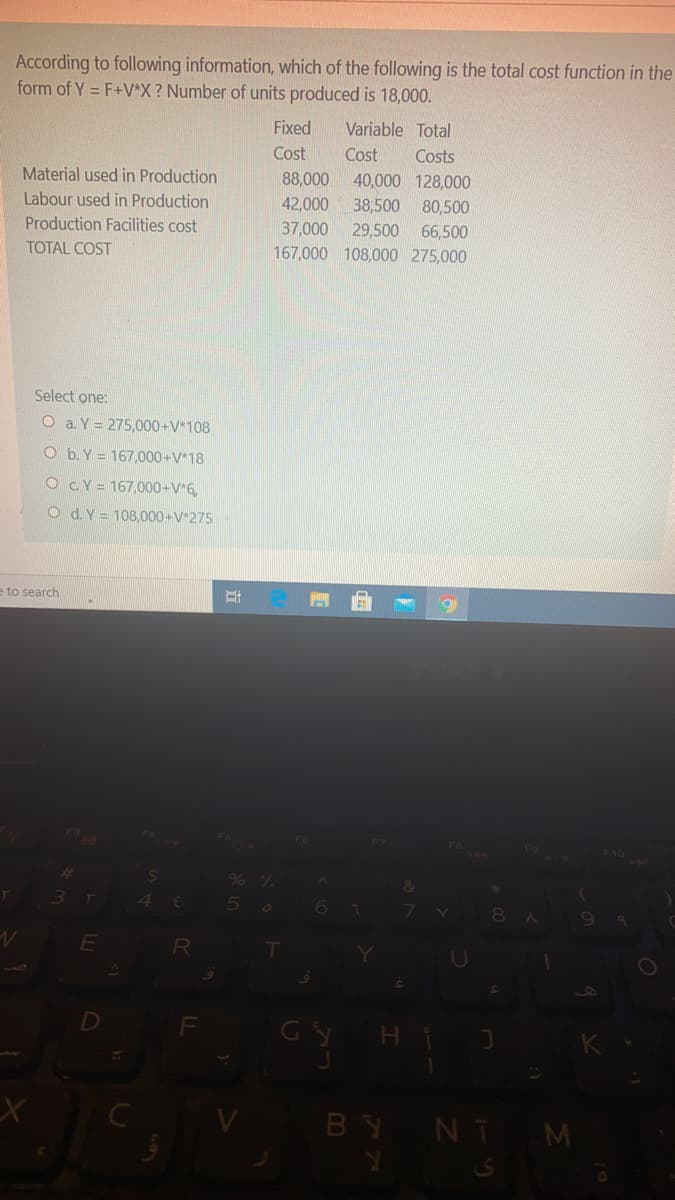 According to following information, which of the following is the total cost function in the
form of Y = F+V*X? Number of units produced is 18,000.
Fixed
Variable Total
Cost
Cost
Costs
Material used in Production
88,000 40,000 128,000
Labour used in Production
42,000
38,500
80,500
Production Facilities cost
37,000
167,000 108,000 275,000
29,500
66,500
TOTAL COST
Select one:
O a. Y = 275,000+V*108
O b. Y = 167,000+V*18
O CY = 167,000+V*6,
O d.Y = 108,000+V*275
e to search
F10
D
Gy H i
BY NT M
