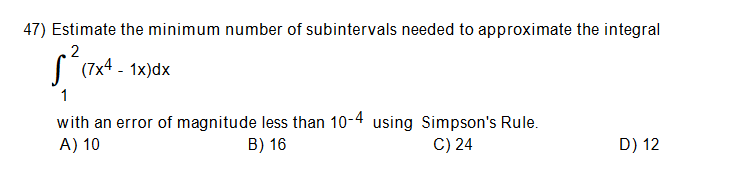 47) Estimate the minimum number of subintervals needed to approximate the integral
2
S (7x4 - 1x)dx
1
with an error of magnitude less than 10-4 using Simpson's Rule.
A) 10
B) 16
C) 24
D) 12
