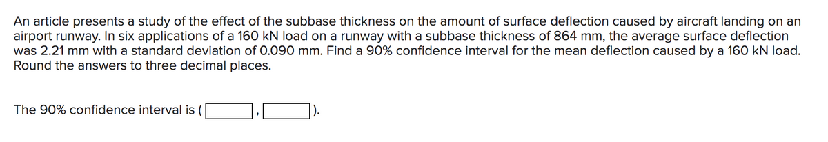 An article presents a study of the effect of the subbase thickness on the amount of surface deflection caused by aircraft landing on an
airport runway. In six applications of a 160 kN load on a runway with a subbase thickness of 864 mm, the average surface deflection
was 2.21 mm with a standard deviation of 0.090 mm. Find a 90% confidence interval for the mean deflection caused by a 160 kN load.
Round the answers to three decimal places.
The 90% confidence interval is (