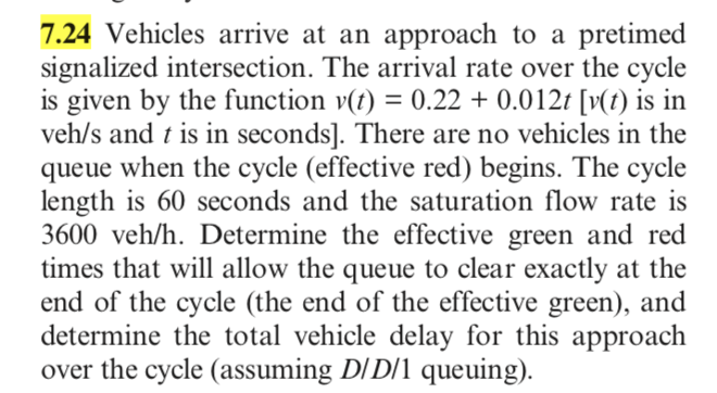 7.24 Vehicles arrive at an approach to a pretimed
signalized intersection. The arrival rate over the cycle
is given by the function v(t) = 0.22 + 0.012t [v(t) is in
veh/s and t is in seconds]. There are no vehicles in the
queue when the cycle (effective red) begins. The cycle
length is 60 seconds and the saturation flow rate is
3600 veh/h. Determine the effective green and red
times that will allow the queue to clear exactly at the
end of the cycle (the end of the effective green), and
determine the total vehicle delay for this approach
over the cycle (assuming D/D/1 queuing).