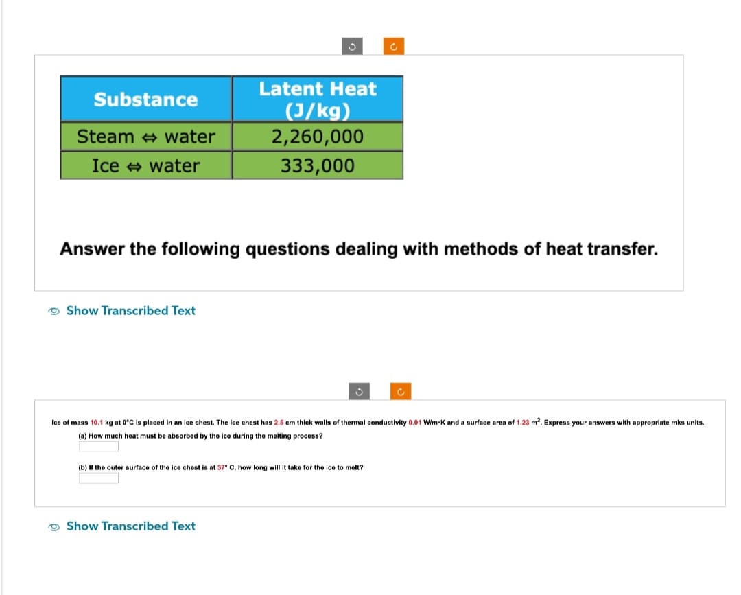 Substance
Steam water
Ice ⇒ water
Show Transcribed Text
S
Answer the following questions dealing with methods of heat transfer.
Latent Heat
(J/kg)
2,260,000
333,000
Show Transcribed Text
S
Ice of mass 10.1 kg at 0°C is placed in an ice chest. The ice chest has 2.5 cm thick walls of thermal conductivity 0.01 W/m-K and a surface area of 1.23 m². Express your answers with appropriate mks units.
(a) How much heat must be absorbed by the ice during the melting process?
(b) If the outer surface of the ice chest is at 37° C, how long will it take for the ice to melt?
Ĉ